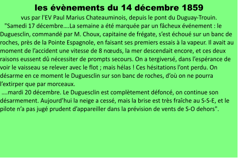 les évènements du 14 décembre 1859  vus par l'EV Paul Marius Chateauminois, depuis le pont du Duguay-Trouin.    "Samedi 17 décembre….La semaine a été marquée par un fâcheux événement : le Duguesclin, commandé par M. Choux, capitaine de frégate, s’est échoué sur un banc de roches, près de la Pointe Espagnole, en faisant ses premiers essais à la vapeur. Il avait au moment de l’accident une vitesse de 8 nœuds, la mer descendait encore, et ces deux raisons eussent dû nécessiter de prompts secours. On a tergiversé, dans l’espérance de voir le vaisseau se relever avec le flot ; mais hélas ! Ces hésitations l’ont perdu. On désarme en ce moment le Duguesclin sur son banc de roches, d’où on ne pourra l’extirper que par morceaux.   ….mardi 20 décembre. Le Duguesclin est complètement défoncé, on continue son désarmement. Aujourd’hui la neige a cessé, mais la brise est très fraîche au S-S-E, et le pilote n’a pas jugé prudent d’appareiller dans la prévision de vents de S-O dehors".