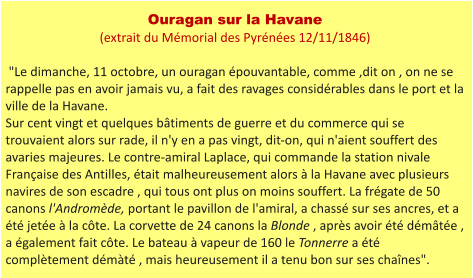 Ouragan sur la Havane (extrait du Mémorial des Pyrénées 12/11/1846)   "Le dimanche, 11 octobre, un ouragan épouvantable, comme ,dit on , on ne se rappelle pas en avoir jamais vu, a fait des ravages considérables dans le port et la ville de la Havane. Sur cent vingt et quelques bâtiments de guerre et du commerce qui se trouvaient alors sur rade, il n'y en a pas vingt, dit-on, qui n'aient souffert des avaries majeures. Le contre-amiral Laplace, qui commande la station nivale Française des Antilles, était malheureusement alors à la Havane avec plusieurs navires de son escadre , qui tous ont plus on moins souffert. La frégate de 50 canons l'Andromède, portant le pavillon de l'amiral, a chassé sur ses ancres, et a été jetée à la côte. La corvette de 24 canons la Blonde , après avoir été démâtée , a également fait côte. Le bateau à vapeur de 160 le Tonnerre a été complètement démàté , mais heureusement il a tenu bon sur ses chaînes".