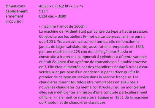 dimensions		46,25 x 8 (14,2 ht) x 3,7 m déplacement		913 t armement		6x24 car. + 3x80 propulsion		 - machine Frimot de 160chn La machine de l’Ardent était par contre du type à haute pression. Construite par les ateliers Frimot de Landerneau, elle ne pesait que 100 t. Trop en avance sur son temps, elle ne fonctionna jamais de façon satisfaisante, aussi fut-elle remplacée en 1843 par une machine de 225 chn due à l’ingénieur Rossin et construite à Indret qui comportait 4 cylindres à détente variable et était équipée d’un système de transmission à double traverse en T. Elle était alimentée par des chaudières Beslay à tubes d’eau verticaux et pourvue d’un condenseur par surface qui fut le premier de ce type en service dans la Marine française. Les chaudières durent toutefois être remplacées en 1845 par 3 nouvelles chaudières du même constructeur qui se montrèrent elles aussi déficientes en raison d’une conduite particulièrement difficile. Finalement ce navire sera équipé en 1851 de la machine du Phaéton et de chaudières classiques.