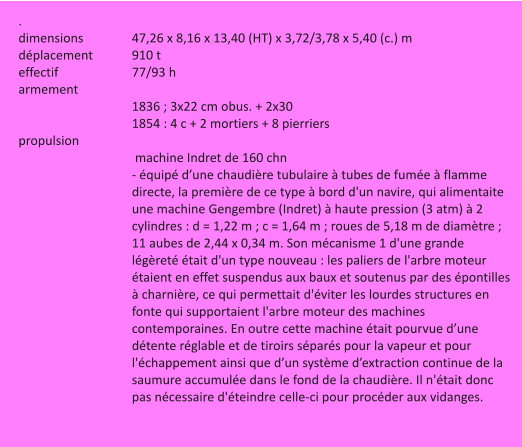 . dimensions		47,26 x 8,16 x 13,40 (HT) x 3,72/3,78 x 5,40 (c.) m déplacement		910 t effectif		77/93 h armement 1836 ; 3x22 cm obus. + 2x30 1854 : 4 c + 2 mortiers + 8 pierriers propulsion  machine Indret de 160 chn - équipé d’une chaudière tubulaire à tubes de fumée à flamme directe, la première de ce type à bord d'un navire, qui alimentaite une machine Gengembre (Indret) à haute pression (3 atm) à 2 cylindres : d = 1,22 m ; c = 1,64 m ; roues de 5,18 m de diamètre ; 11 aubes de 2,44 x 0,34 m. Son mécanisme 1 d'une grande légèreté était d'un type nouveau : les paliers de l'arbre moteur étaient en effet suspendus aux baux et soutenus par des épontilles à charnière, ce qui permettait d'éviter les lourdes structures en fonte qui supportaient l'arbre moteur des machines contemporaines. En outre cette machine était pourvue d’une détente réglable et de tiroirs séparés pour la vapeur et pour l'échappement ainsi que d’un système d’extraction continue de la saumure accumulée dans le fond de la chaudière. Il n'était donc pas nécessaire d'éteindre celle-ci pour procéder aux vidanges.