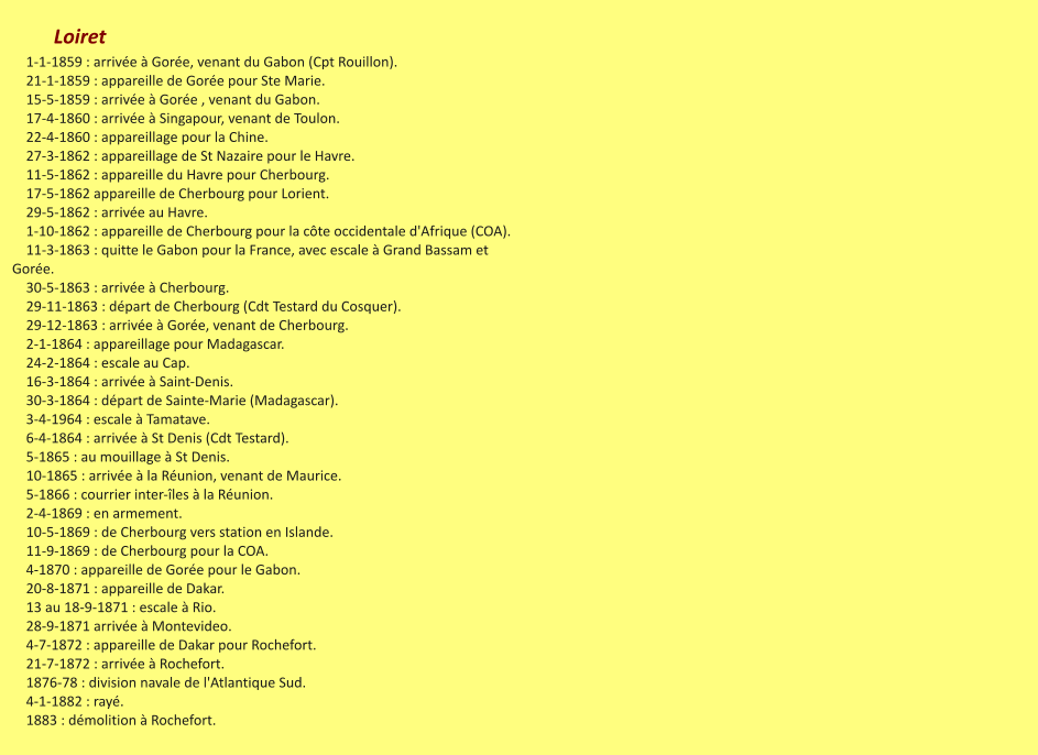 Loiret     1-1-1859 : arrivée à Gorée, venant du Gabon (Cpt Rouillon).     21-1-1859 : appareille de Gorée pour Ste Marie.     15-5-1859 : arrivée à Gorée , venant du Gabon.     17-4-1860 : arrivée à Singapour, venant de Toulon.     22-4-1860 : appareillage pour la Chine.     27-3-1862 : appareillage de St Nazaire pour le Havre.     11-5-1862 : appareille du Havre pour Cherbourg.     17-5-1862 appareille de Cherbourg pour Lorient.     29-5-1862 : arrivée au Havre.     1-10-1862 : appareille de Cherbourg pour la côte occidentale d'Afrique (COA).     11-3-1863 : quitte le Gabon pour la France, avec escale à Grand Bassam et Gorée.     30-5-1863 : arrivée à Cherbourg.     29-11-1863 : départ de Cherbourg (Cdt Testard du Cosquer).     29-12-1863 : arrivée à Gorée, venant de Cherbourg.     2-1-1864 : appareillage pour Madagascar.     24-2-1864 : escale au Cap.     16-3-1864 : arrivée à Saint-Denis.     30-3-1864 : départ de Sainte-Marie (Madagascar).     3-4-1964 : escale à Tamatave.     6-4-1864 : arrivée à St Denis (Cdt Testard).     5-1865 : au mouillage à St Denis.     10-1865 : arrivée à la Réunion, venant de Maurice.     5-1866 : courrier inter-îles à la Réunion.     2-4-1869 : en armement.     10-5-1869 : de Cherbourg vers station en Islande.     11-9-1869 : de Cherbourg pour la COA.     4-1870 : appareille de Gorée pour le Gabon.     20-8-1871 : appareille de Dakar.     13 au 18-9-1871 : escale à Rio.     28-9-1871 arrivée à Montevideo.     4-7-1872 : appareille de Dakar pour Rochefort.     21-7-1872 : arrivée à Rochefort.     1876-78 : division navale de l'Atlantique Sud.     4-1-1882 : rayé.     1883 : démolition à Rochefort.