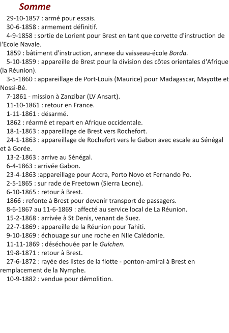 Somme     29-10-1857 : armé pour essais.     30-6-1858 : armement définitif.     4-9-1858 : sortie de Lorient pour Brest en tant que corvette d'instruction de l'Ecole Navale.     1859 : bâtiment d'instruction, annexe du vaisseau-école Borda.     5-10-1859 : appareille de Brest pour la division des côtes orientales d'Afrique (la Réunion).     3-5-1860 : appareillage de Port-Louis (Maurice) pour Madagascar, Mayotte et Nossi-Bé.     7-1861 - mission à Zanzibar (LV Ansart).     11-10-1861 : retour en France.     1-11-1861 : désarmé.     1862 : réarmé et repart en Afrique occidentale.     18-1-1863 : appareillage de Brest vers Rochefort.     24-1-1863 : appareillage de Rochefort vers le Gabon avec escale au Sénégal et à Gorée.     13-2-1863 : arrive au Sénégal.     6-4-1863 : arrivée Gabon.     23-4-1863 :appareillage pour Accra, Porto Novo et Fernando Po.     2-5-1865 : sur rade de Freetown (Sierra Leone).     6-10-1865 : retour à Brest.     1866 : refonte à Brest pour devenir transport de passagers.     8-6-1867 au 11-6-1869 : affecté au service local de La Réunion.     15-2-1868 : arrivée à St Denis, venant de Suez.       22-7-1869 : appareille de la Réunion pour Tahiti.     9-10-1869 : échouage sur une roche en Nlle Calédonie.     11-11-1869 : déséchouée par le Guichen.     19-8-1871 : retour à Brest.     27-6-1872 : rayée des listes de la flotte - ponton-amiral à Brest en remplacement de la Nymphe.     10-9-1882 : vendue pour démolition.