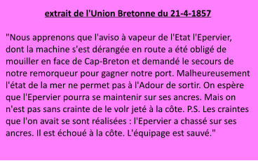 extrait de l'Union Bretonne du 21-4-1857  "Nous apprenons que l'aviso à vapeur de l'Etat l'Epervier, dont la machine s'est dérangée en route a été obligé de mouiller en face de Cap-Breton et demandé le secours de notre remorqueur pour gagner notre port. Malheureusement l'état de la mer ne permet pas à l'Adour de sortir. On espère que l'Epervier pourra se maintenir sur ses ancres. Mais on n'est pas sans crainte de le volr jeté à la côte. P.S. Les craintes que l'on avait se sont réalisées : l'Epervier a chassé sur ses ancres. Il est échoué à la côte. L'équipage est sauvé."